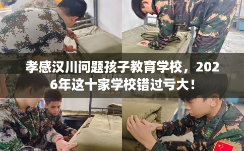 孝感汉川问题孩子教育学校，2026年这十家学校错过亏大！