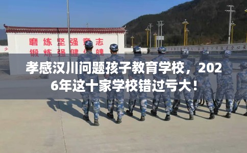 孝感汉川问题孩子教育学校，2026年这十家学校错过亏大！