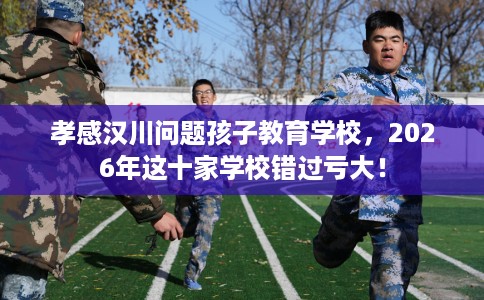 孝感汉川问题孩子教育学校，2026年这十家学校错过亏大！