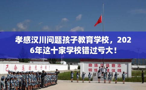 孝感汉川问题孩子教育学校，2026年这十家学校错过亏大！