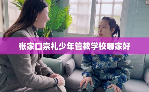 张家口崇礼少年管教学校哪家好
