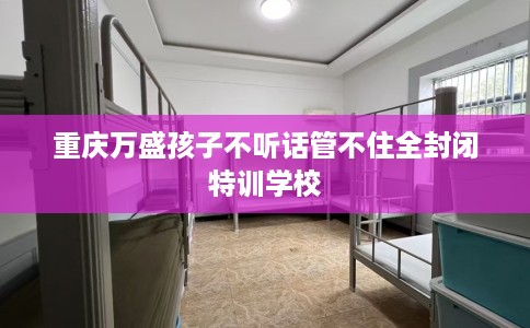 重庆万盛孩子不听话管不住全封闭特训学校