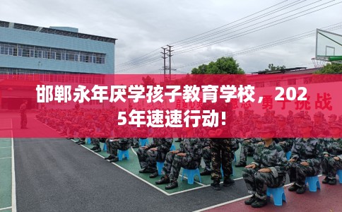 邯郸永年厌学孩子教育学校，2025年速速行动!
