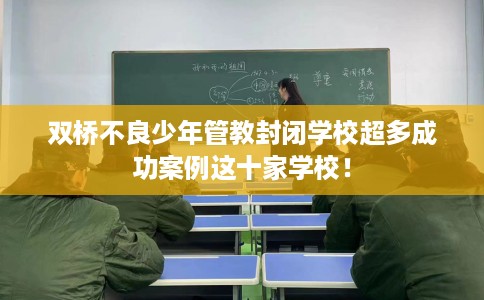 双桥不良少年管教封闭学校超多成功案例这十家学校！