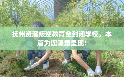 抚州资溪叛逆教育全封闭学校，本篇为您隆重呈现！