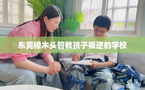 东莞樟木头管教孩子叛逆的学校
