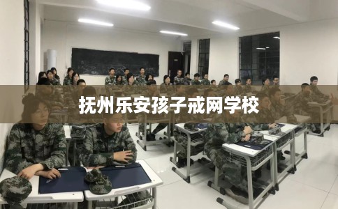 抚州乐安孩子戒网学校