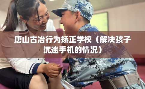 唐山古冶行为矫正学校（解决孩子沉迷手机的情况）