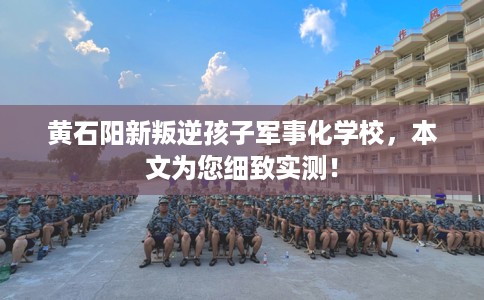 黄石阳新叛逆孩子军事化学校，本文为您细致实测！