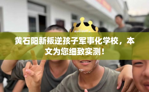 黄石阳新叛逆孩子军事化学校，本文为您细致实测！