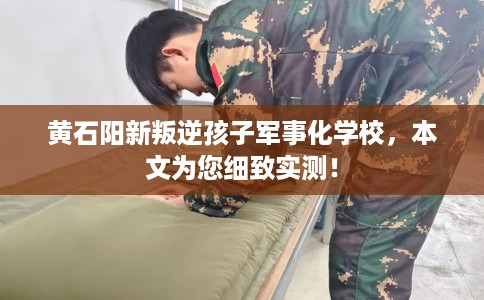 黄石阳新叛逆孩子军事化学校，本文为您细致实测！