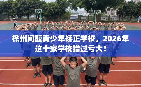 徐州问题青少年矫正学校，2026年这十家学校错过亏大！