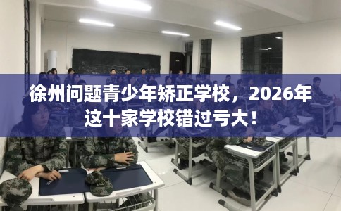徐州问题青少年矫正学校，2026年这十家学校错过亏大！