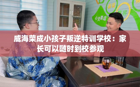 威海荣成小孩子叛逆特训学校：家长可以随时到校参观
