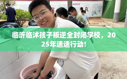 临沂临沭孩子叛逆全封闭学校,2025年速速行动! 临沂临沭孩子叛逆全封闭学校,2025年速速行动!