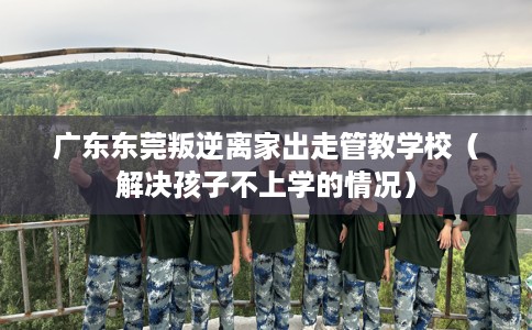 广东东莞叛逆离家出走管教学校（解决孩子不上学的情况）