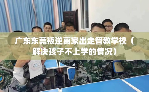 广东东莞叛逆离家出走管教学校（解决孩子不上学的情况）