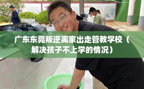 广东东莞叛逆离家出走管教学校（解决孩子不上学的情况）