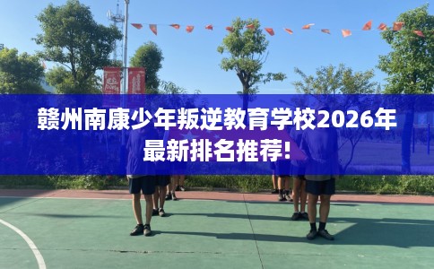 赣州南康少年叛逆教育学校2026年最新排名推荐!