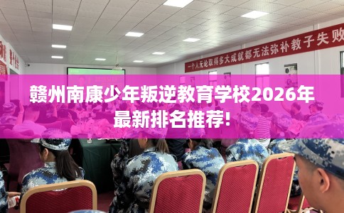 赣州南康少年叛逆教育学校2026年最新排名推荐!