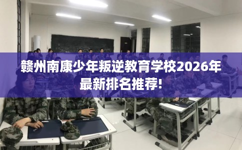 赣州南康少年叛逆教育学校2026年最新排名推荐!