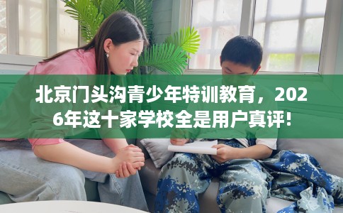 北京门头沟青少年特训教育，2026年这十家学校全是用户真评!