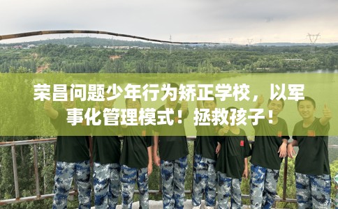 荣昌问题少年行为矫正学校，以军事化管理模式！拯救孩子！