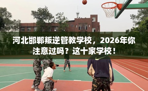 河北邯郸叛逆管教学校，2026年你注意过吗？这十家学校！