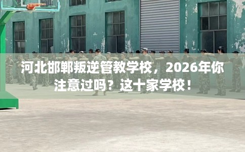 河北邯郸叛逆管教学校，2026年你注意过吗？这十家学校！