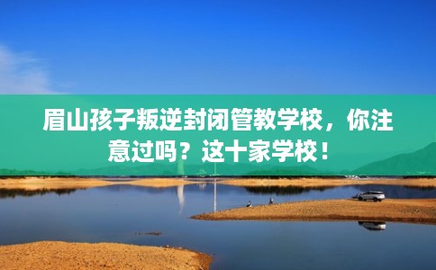 眉山孩子叛逆封闭管教学校，你注意过吗？这十家学校！