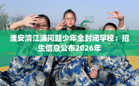 淮安清江浦问题少年全封闭学校：招生信息公布2026年