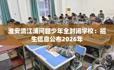 淮安清江浦问题少年全封闭学校：招生信息公布2026年