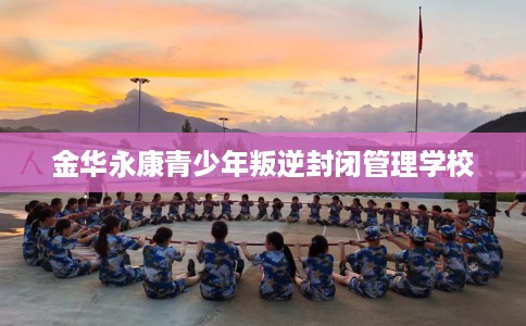 金华永康青少年叛逆封闭管理学校