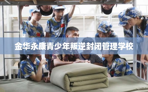 金华永康青少年叛逆封闭管理学校