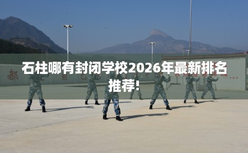 石柱哪有封闭学校2026年最新排名推荐!