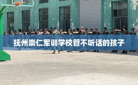 抚州崇仁军训学校管不听话的孩子