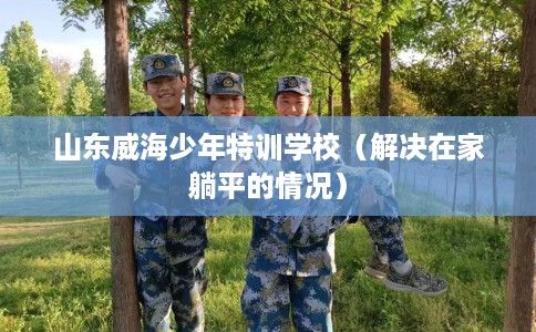 山东威海少年特训学校（解决在家躺平的情况）