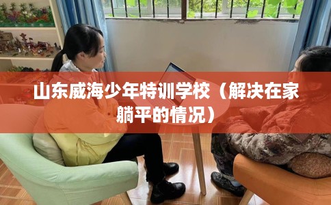 山东威海少年特训学校（解决在家躺平的情况）