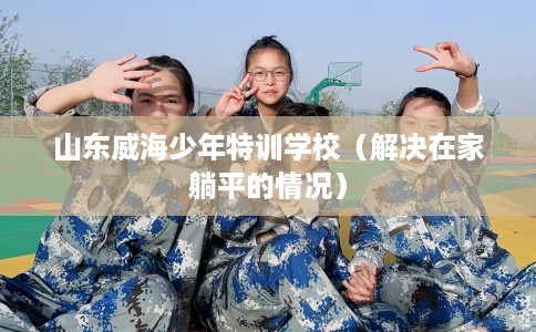 山东威海少年特训学校（解决在家躺平的情况）