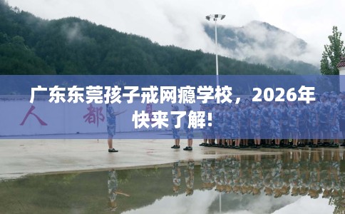 广东东莞孩子戒网瘾学校，2026年快来了解!