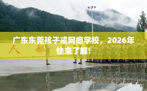 广东东莞孩子戒网瘾学校，2026年快来了解!