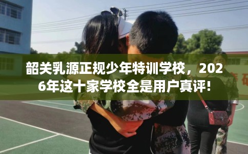 韶关乳源正规少年特训学校，2026年这十家学校全是用户真评!