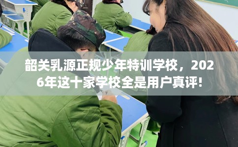 韶关乳源正规少年特训学校，2026年这十家学校全是用户真评!