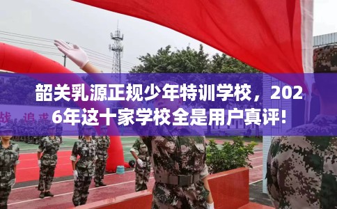 韶关乳源正规少年特训学校，2026年这十家学校全是用户真评!