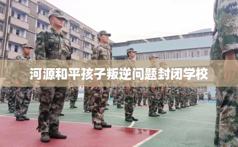 河源和平孩子叛逆问题封闭学校
