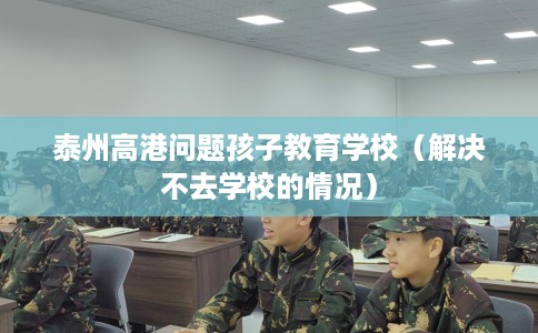 泰州高港问题孩子教育学校（解决不去学校的情况）