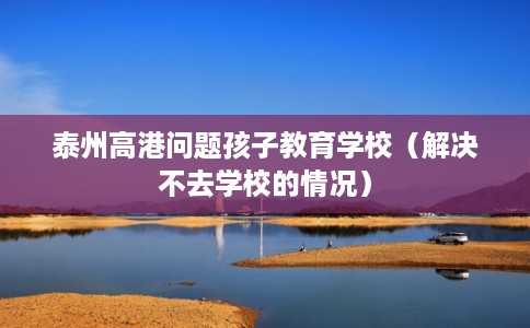 泰州高港问题孩子教育学校（解决不去学校的情况）