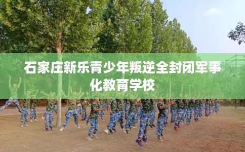 石家庄新乐青少年叛逆全封闭军事化教育学校