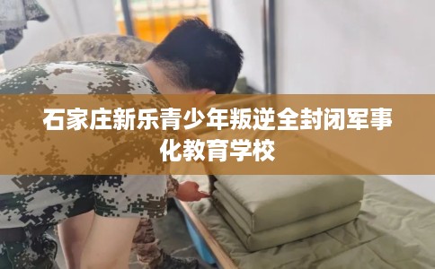 石家庄新乐青少年叛逆全封闭军事化教育学校