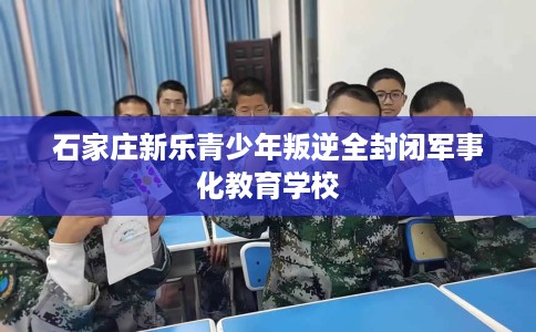 石家庄新乐青少年叛逆全封闭军事化教育学校